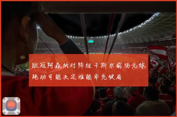 欧冠阿森纳对阵纽卡斯尔前场无球跑动可能决定谁能率先破局