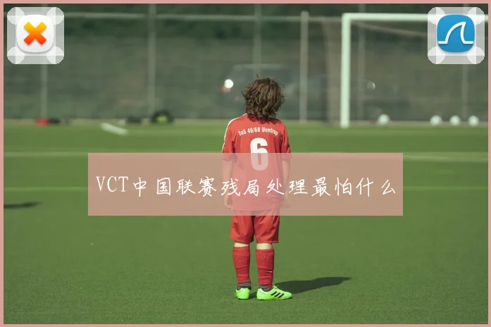 VCT中国联赛残局处理最怕什么