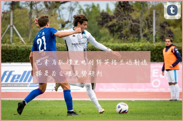 巴拿马队穆里略对阵英格兰远射选择是否合理走势研判