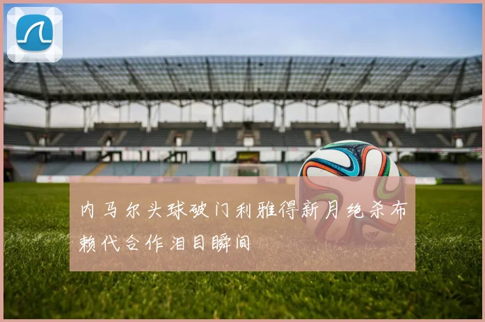内马尔头球破门利雅得新月绝杀布赖代合作泪目瞬间