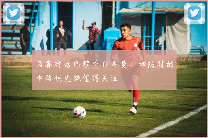 马赛对话巴黎圣日耳曼，回防时的中路优先级值得关注