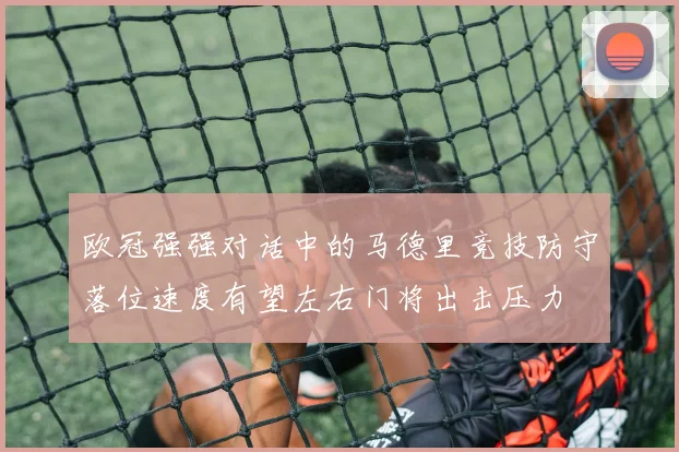 欧冠强强对话中的马德里竞技防守落位速度有望左右门将出击压力