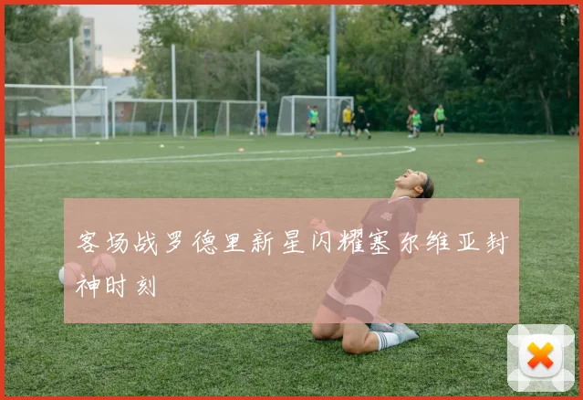 客场战罗德里新星闪耀塞尔维亚封神时刻