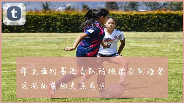 希克面对墨西哥队防线能否制造禁区混乱前场支点看点