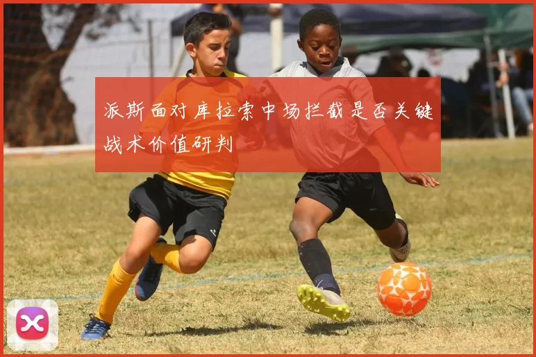 派斯面对库拉索中场拦截是否关键战术价值研判
