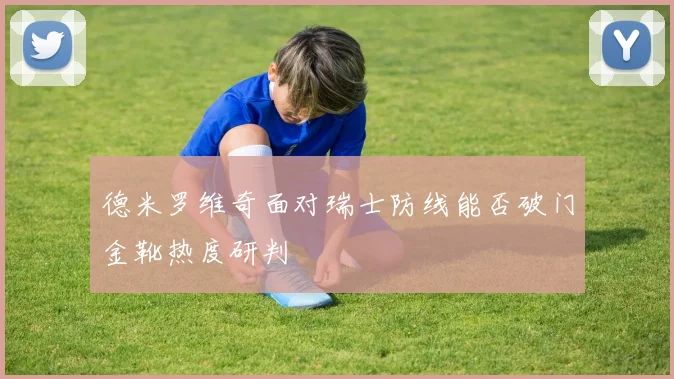 德米罗维奇面对瑞士防线能否破门金靴热度研判
