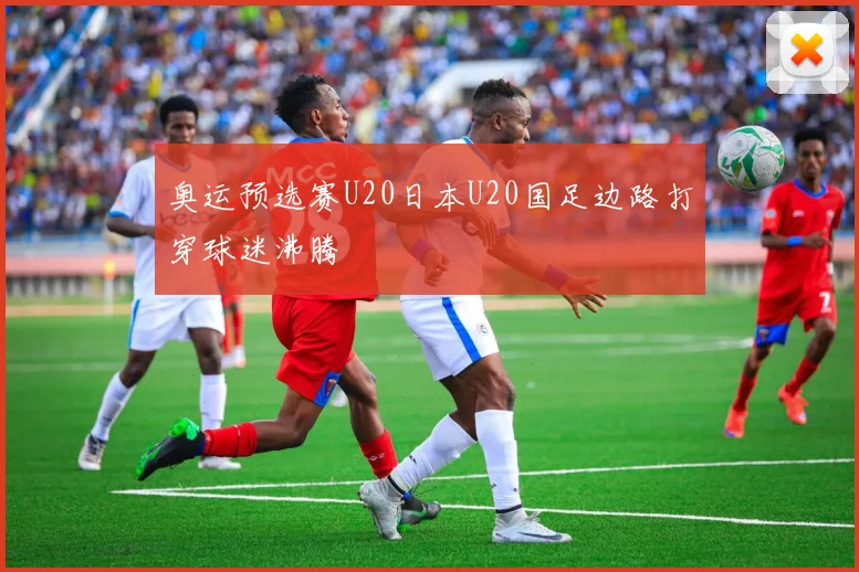 奥运预选赛U20日本U20国足边路打穿球迷沸腾