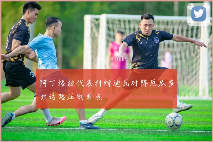 阿丁格拉代表科特迪瓦对阵厄瓜多尔边路压制看点