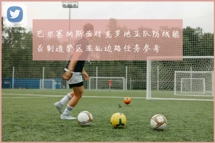 巴尔塞纳斯面对克罗地亚队防线能否制造禁区混乱边路任务参考