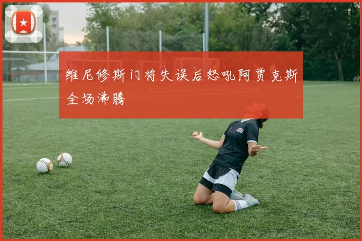 维尼修斯门将失误后怒吼阿贾克斯全场沸腾