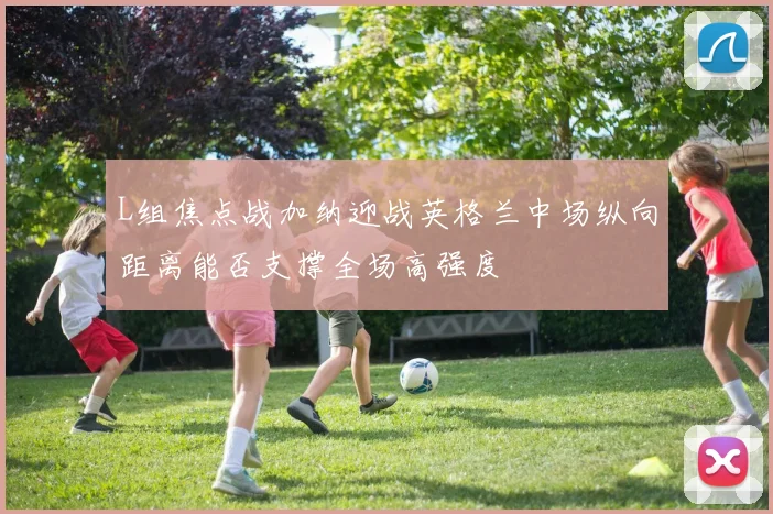 L组焦点战加纳迎战英格兰中场纵向距离能否支撑全场高强度