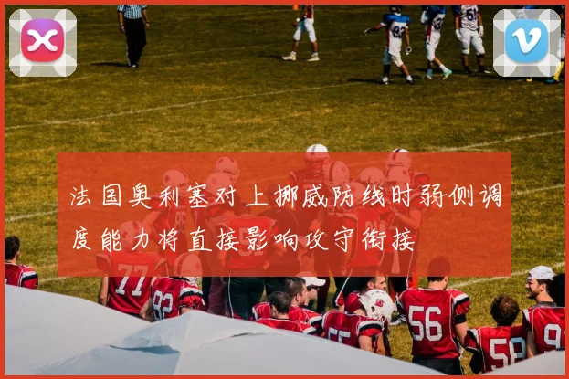 法国奥利塞对上挪威防线时弱侧调度能力将直接影响攻守衔接