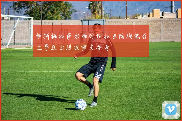 伊斯梅拉萨尔面对伊拉克防线能否主导反击进攻重点参考