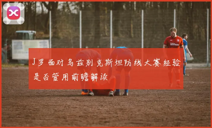 J罗面对乌兹别克斯坦防线大赛经验是否管用前瞻解读