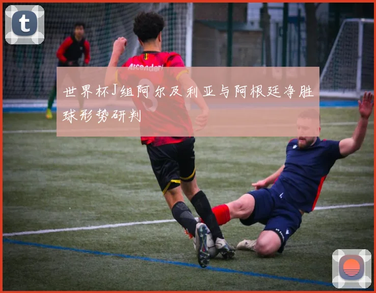 世界杯J组阿尔及利亚与阿根廷净胜球形势研判