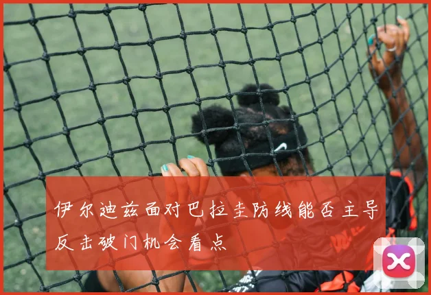 伊尔迪兹面对巴拉圭防线能否主导反击破门机会看点