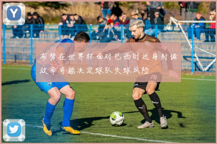 布努在世界杯面对巴西时近角封堵效率可能决定球队失球风险