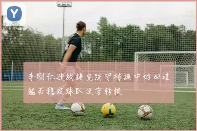 李刚仁迎战捷克防守转换中的回追能否稳定球队攻守转换