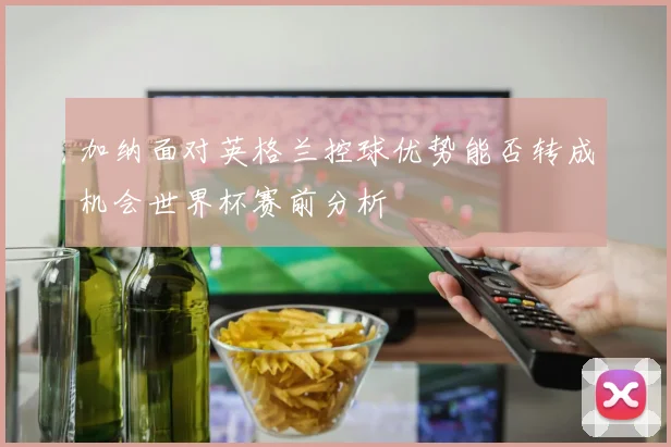 加纳面对英格兰控球优势能否转成机会世界杯赛前分析